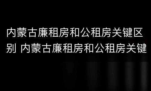 内蒙古廉租房和公租房关键区别 内蒙古廉租房和公租房关键区别