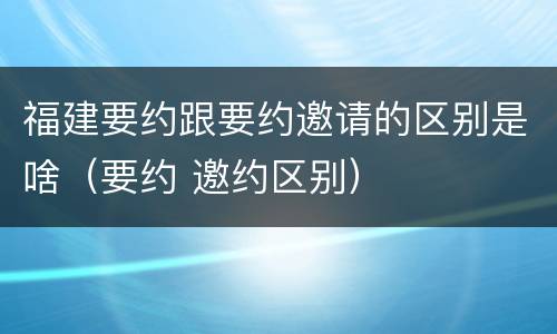 福建要约跟要约邀请的区别是啥（要约 邀约区别）