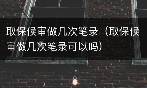 取保候审做几次笔录（取保候审做几次笔录可以吗）