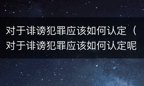对于诽谤犯罪应该如何认定（对于诽谤犯罪应该如何认定呢）