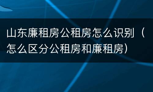 山东廉租房公租房怎么识别（怎么区分公租房和廉租房）