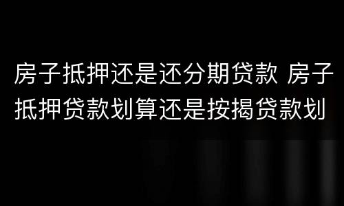 房子抵押还是还分期贷款 房子抵押贷款划算还是按揭贷款划算