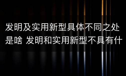 发明及实用新型具体不同之处是啥 发明和实用新型不具有什么特性
