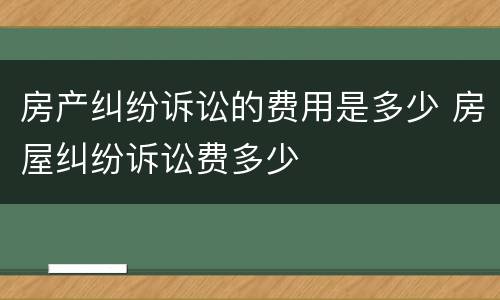房产纠纷诉讼的费用是多少 房屋纠纷诉讼费多少