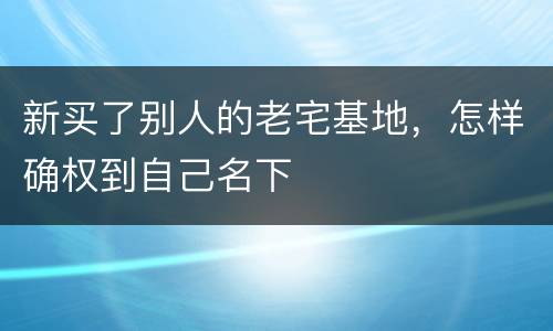 新买了别人的老宅基地，怎样确权到自己名下