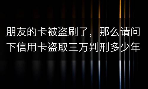 朋友的卡被盗刷了，那么请问下信用卡盗取三万判刑多少年