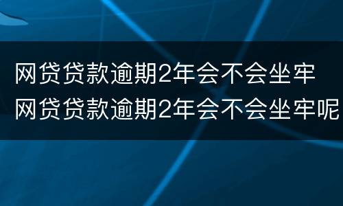 网贷贷款逾期2年会不会坐牢 网贷贷款逾期2年会不会坐牢呢