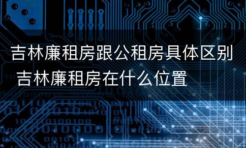吉林廉租房跟公租房具体区别 吉林廉租房在什么位置