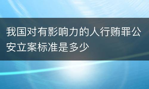 我国对有影响力的人行贿罪公安立案标准是多少
