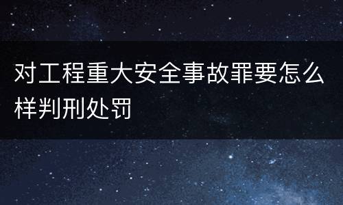 对工程重大安全事故罪要怎么样判刑处罚
