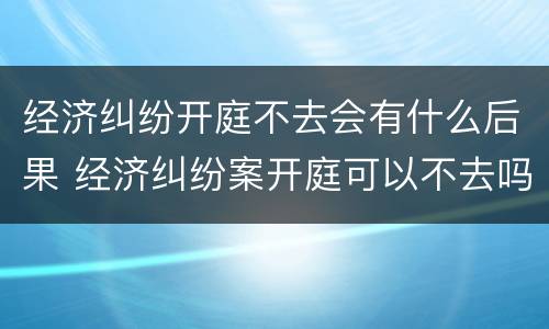 经济纠纷开庭不去会有什么后果 经济纠纷案开庭可以不去吗