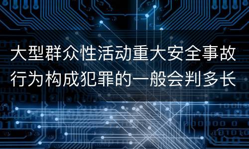 大型群众性活动重大安全事故行为构成犯罪的一般会判多长时间