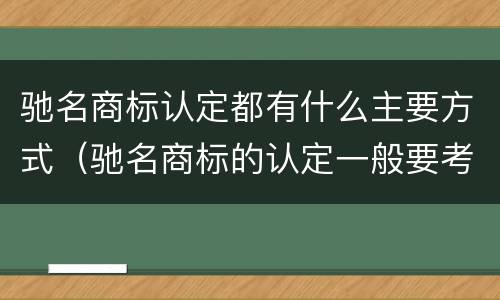驰名商标认定都有什么主要方式（驰名商标的认定一般要考虑哪些因素）