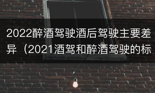 2022醉酒驾驶酒后驾驶主要差异（2021酒驾和醉酒驾驶的标准）