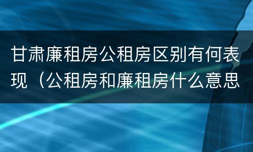 甘肃廉租房公租房区别有何表现（公租房和廉租房什么意思）