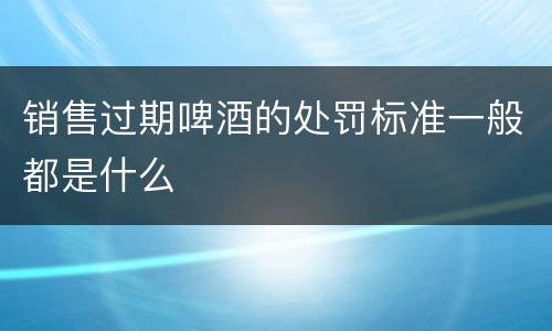 销售过期啤酒的处罚标准一般都是什么