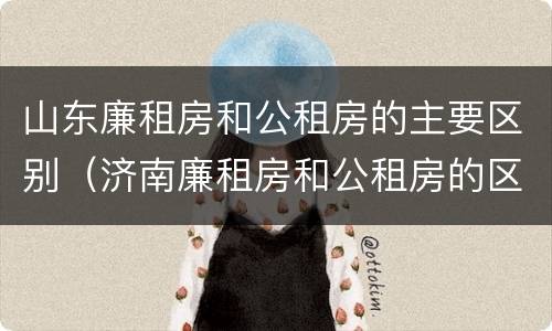 山东廉租房和公租房的主要区别（济南廉租房和公租房的区别）