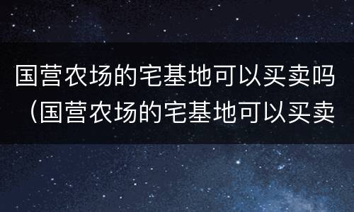 国营农场的宅基地可以买卖吗（国营农场的宅基地可以买卖吗现在）