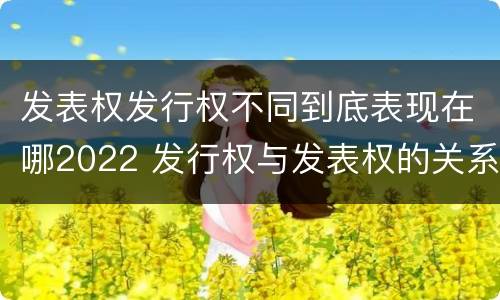 发表权发行权不同到底表现在哪2022 发行权与发表权的关系