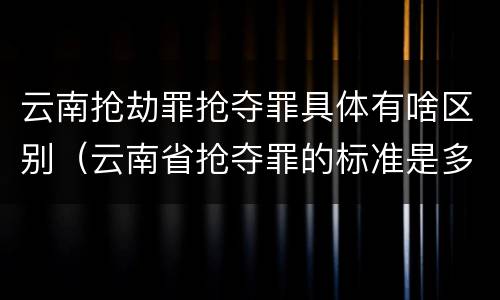 云南抢劫罪抢夺罪具体有啥区别（云南省抢夺罪的标准是多少?）