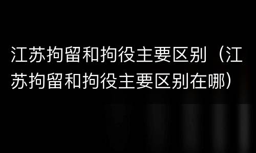 江苏拘留和拘役主要区别（江苏拘留和拘役主要区别在哪）