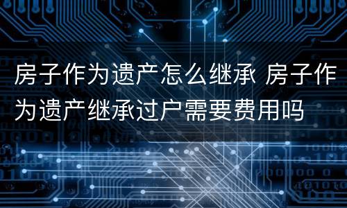 房子作为遗产怎么继承 房子作为遗产继承过户需要费用吗