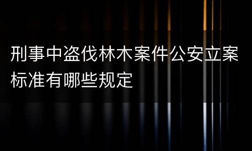 刑事中盗伐林木案件公安立案标准有哪些规定