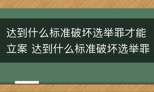 达到什么标准破坏选举罪才能立案 达到什么标准破坏选举罪才能立案呢