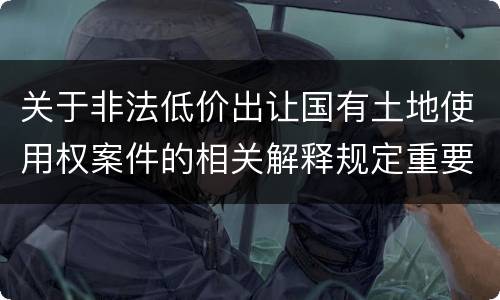 关于非法低价出让国有土地使用权案件的相关解释规定重要内容