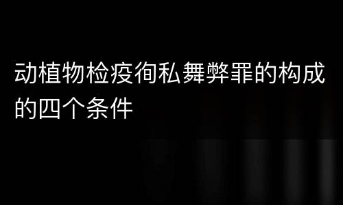 动植物检疫徇私舞弊罪的构成的四个条件