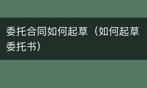 委托合同如何起草（如何起草委托书）