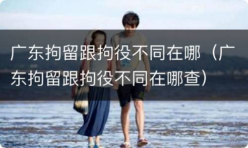 广东拘留跟拘役不同在哪（广东拘留跟拘役不同在哪查）