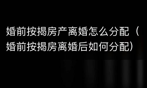 婚前按揭房产离婚怎么分配（婚前按揭房离婚后如何分配）