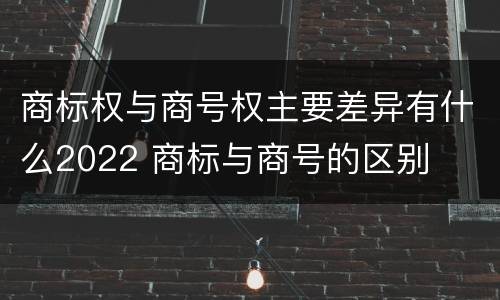 商标权与商号权主要差异有什么2022 商标与商号的区别