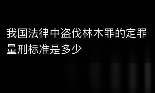 我国法律中盗伐林木罪的定罪量刑标准是多少