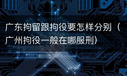 广东拘留跟拘役要怎样分别（广州拘役一般在哪服刑）