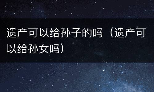 遗产可以给孙子的吗（遗产可以给孙女吗）