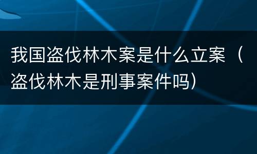 我国盗伐林木案是什么立案（盗伐林木是刑事案件吗）