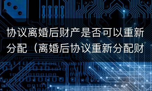 协议离婚后财产是否可以重新分配（离婚后协议重新分配财产,变更要准备什么）