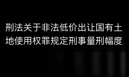 刑法关于非法低价出让国有土地使用权罪规定刑事量刑幅度是多少