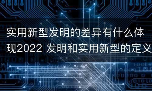 实用新型发明的差异有什么体现2022 发明和实用新型的定义
