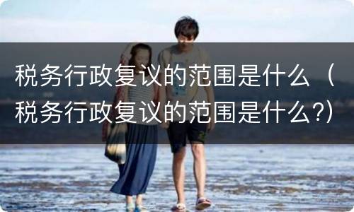 税务行政复议的范围是什么（税务行政复议的范围是什么?）