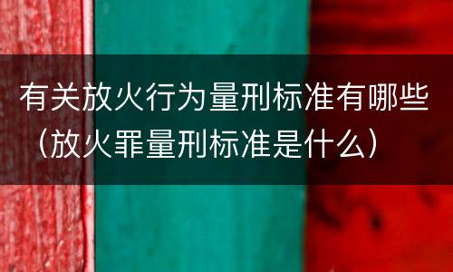 有关放火行为量刑标准有哪些（放火罪量刑标准是什么）