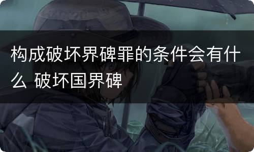 构成破坏界碑罪的条件会有什么 破坏国界碑