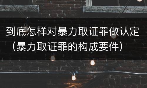到底怎样对暴力取证罪做认定（暴力取证罪的构成要件）