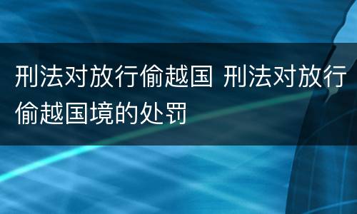 刑法对放行偷越国 刑法对放行偷越国境的处罚