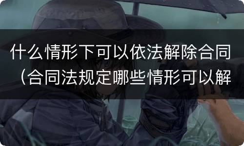 什么情形下可以依法解除合同（合同法规定哪些情形可以解除）