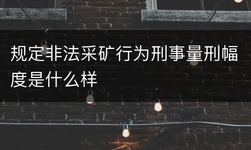规定非法采矿行为刑事量刑幅度是什么样