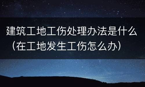 建筑工地工伤处理办法是什么（在工地发生工伤怎么办）