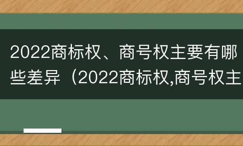 2022商标权、商号权主要有哪些差异（2022商标权,商号权主要有哪些差异呢）